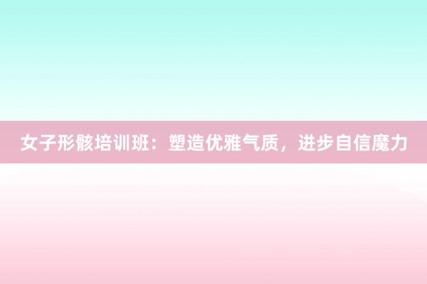 女子形骸培训班：塑造优雅气质，进步自信魔力
